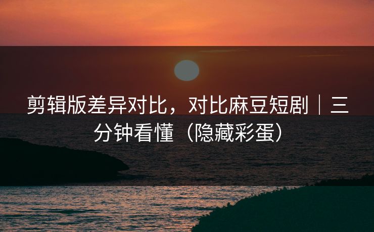 剪辑版差异对比，对比麻豆短剧｜三分钟看懂（隐藏彩蛋）