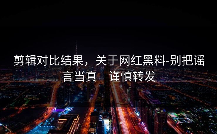 剪辑对比结果，关于网红黑料-别把谣言当真｜谨慎转发