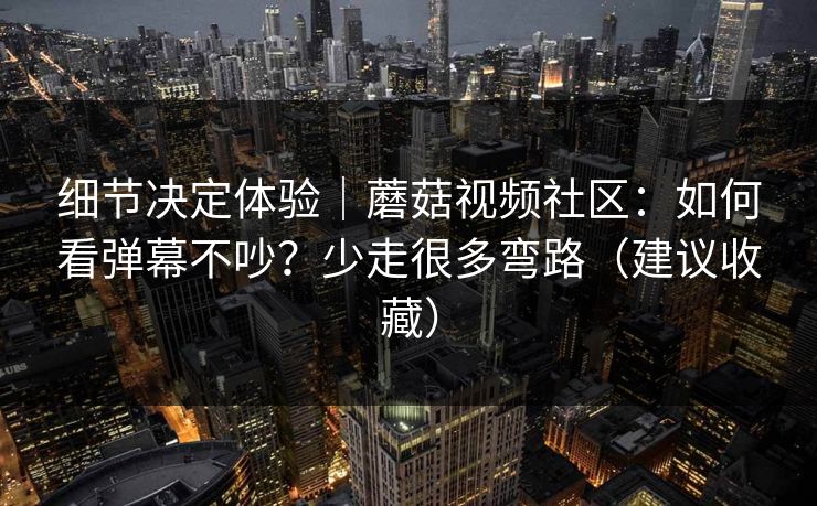 细节决定体验｜蘑菇视频社区：如何看弹幕不吵？少走很多弯路（建议收藏）