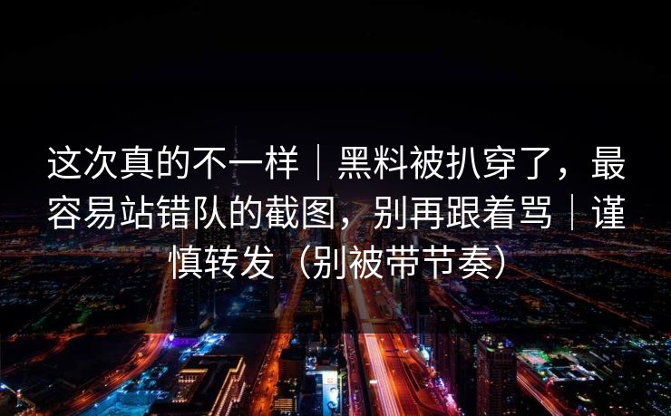 这次真的不一样｜黑料被扒穿了，最容易站错队的截图，别再跟着骂｜谨慎转发（别被带节奏）