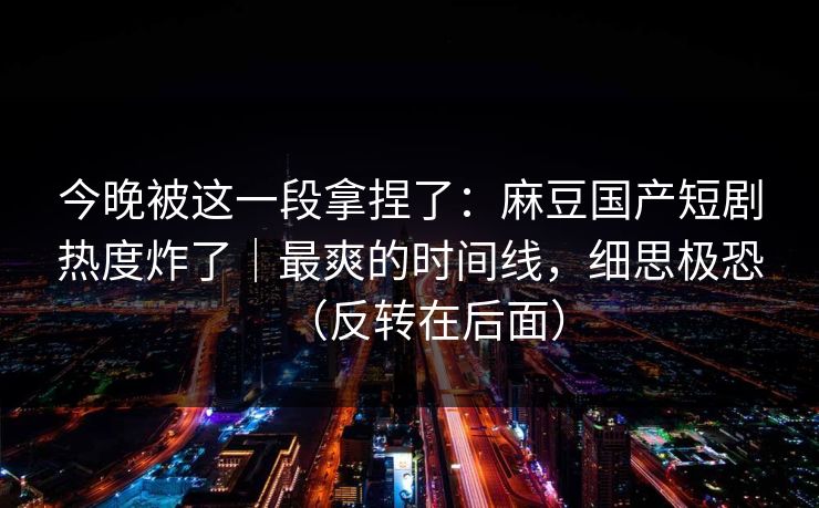 今晚被这一段拿捏了：麻豆国产短剧热度炸了｜最爽的时间线，细思极恐（反转在后面）