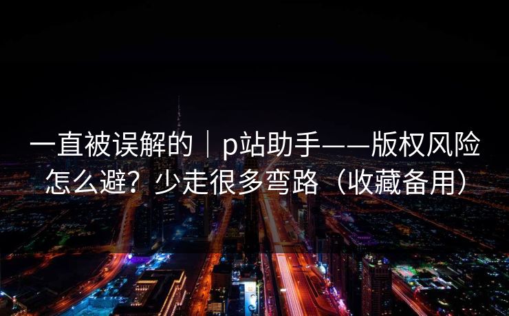 一直被误解的｜p站助手——版权风险怎么避？少走很多弯路（收藏备用）