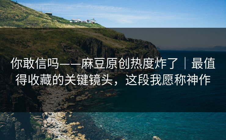 你敢信吗——麻豆原创热度炸了｜最值得收藏的关键镜头，这段我愿称神作