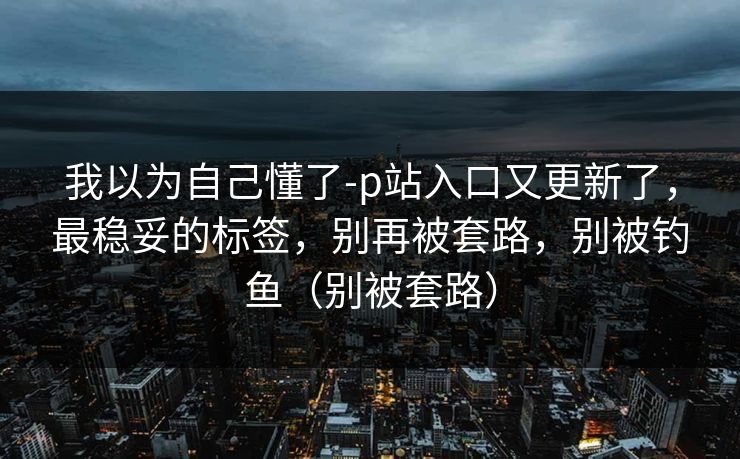 我以为自己懂了-p站入口又更新了，最稳妥的标签，别再被套路，别被钓鱼（别被套路）