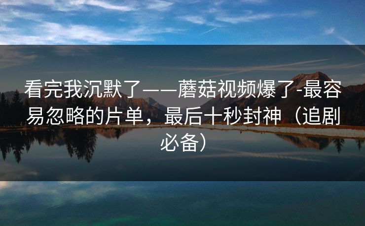 看完我沉默了——蘑菇视频爆了-最容易忽略的片单，最后十秒封神（追剧必备）