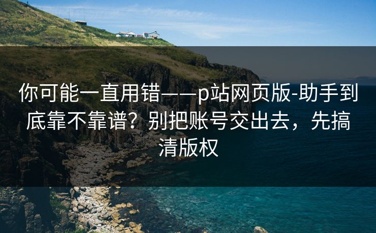 你可能一直用错——p站网页版-助手到底靠不靠谱？别把账号交出去，先搞清版权