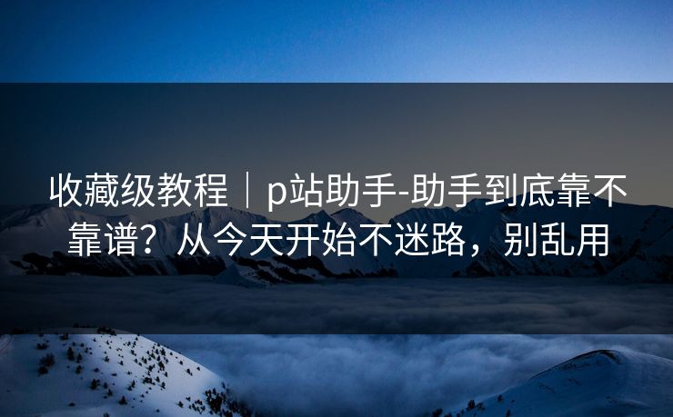 收藏级教程｜p站助手-助手到底靠不靠谱？从今天开始不迷路，别乱用