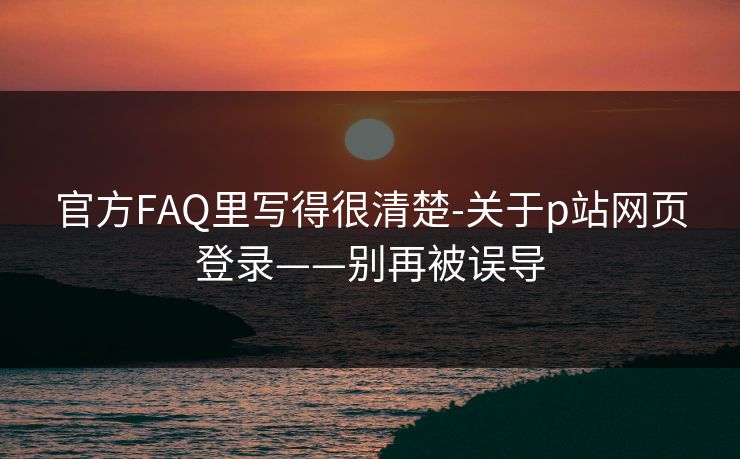 官方FAQ里写得很清楚-关于p站网页登录——别再被误导