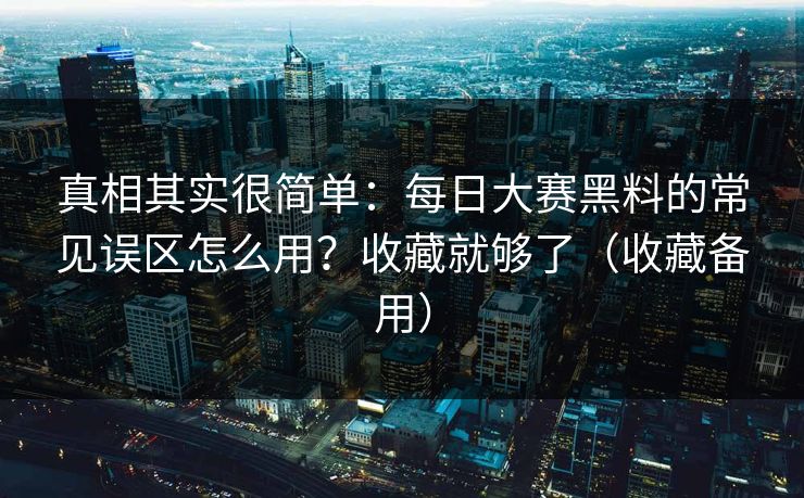 真相其实很简单：每日大赛黑料的常见误区怎么用？收藏就够了（收藏备用）