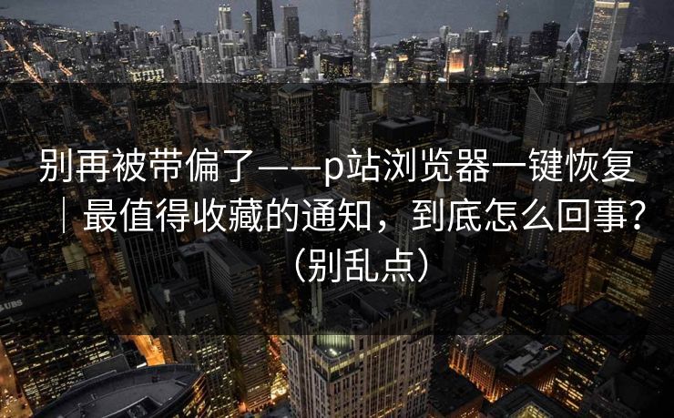 别再被带偏了——p站浏览器一键恢复｜最值得收藏的通知，到底怎么回事？（别乱点）