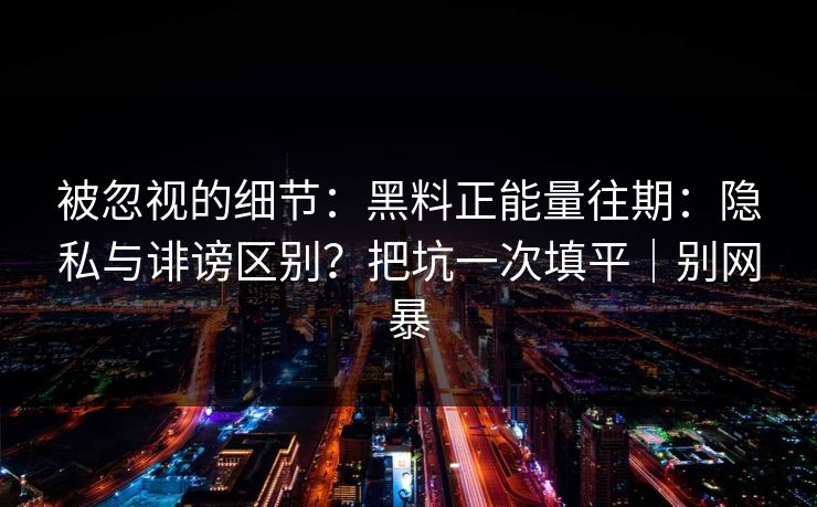 被忽视的细节：黑料正能量往期：隐私与诽谤区别？把坑一次填平｜别网暴