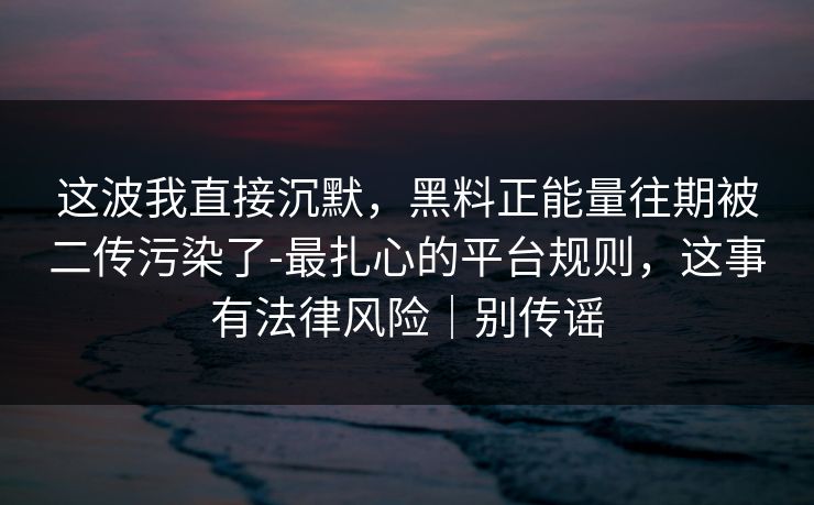 这波我直接沉默，黑料正能量往期被二传污染了-最扎心的平台规则，这事有法律风险｜别传谣