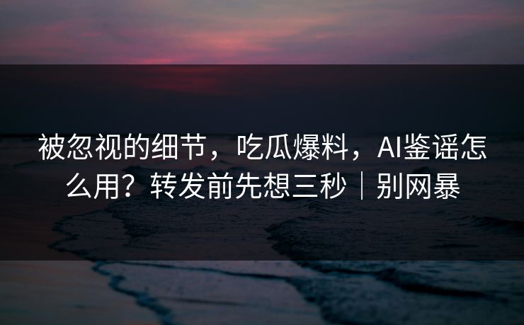 被忽视的细节，吃瓜爆料，AI鉴谣怎么用？转发前先想三秒｜别网暴