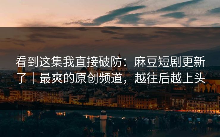 看到这集我直接破防：麻豆短剧更新了｜最爽的原创频道，越往后越上头