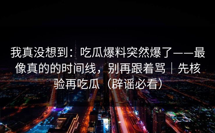 我真没想到：吃瓜爆料突然爆了——最像真的的时间线，别再跟着骂｜先核验再吃瓜（辟谣必看）