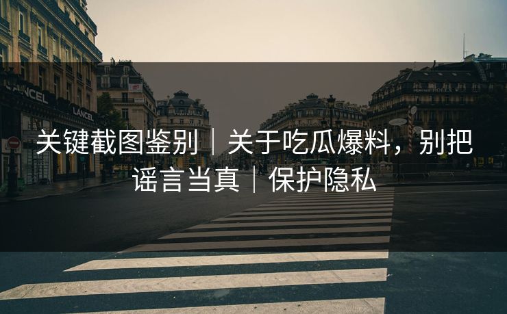 关键截图鉴别｜关于吃瓜爆料，别把谣言当真｜保护隐私