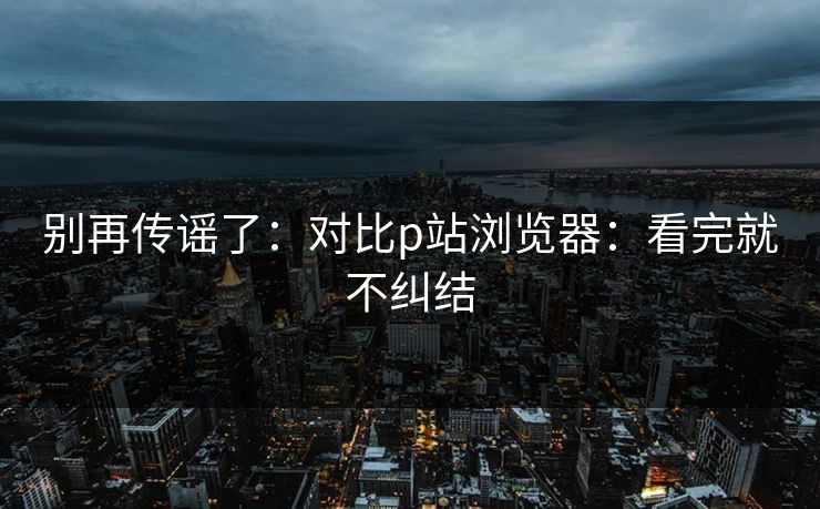 别再传谣了:对比p站浏览器:看完就不纠结 别再传谣了:对比p站浏览器:看完就不纠结