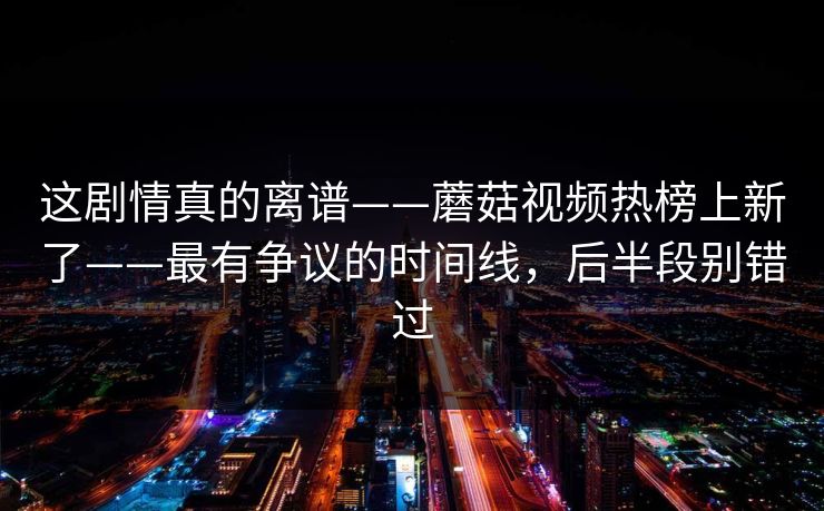 这剧情真的离谱——蘑菇视频热榜上新了——最有争议的时间线,后半段别错过 这剧情真的离谱——蘑菇视频热榜上新了——最有争议的时间线,后半段别错过