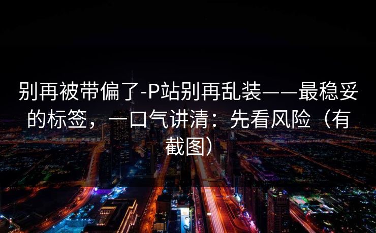 别再被带偏了-P站别再乱装——最稳妥的标签,一口气讲清:先看风险(有截图) 别再被带偏了-P站别再乱装——最稳妥的标签,一口气讲清:先看风险(有截图)