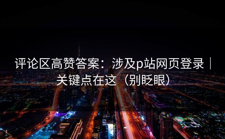 评论区高赞答案：涉及p站网页登录｜关键点在这（别眨眼）