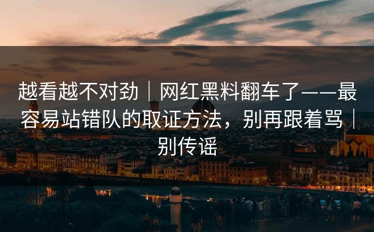 越看越不对劲｜网红黑料翻车了——最容易站错队的取证方法，别再跟着骂｜别传谣