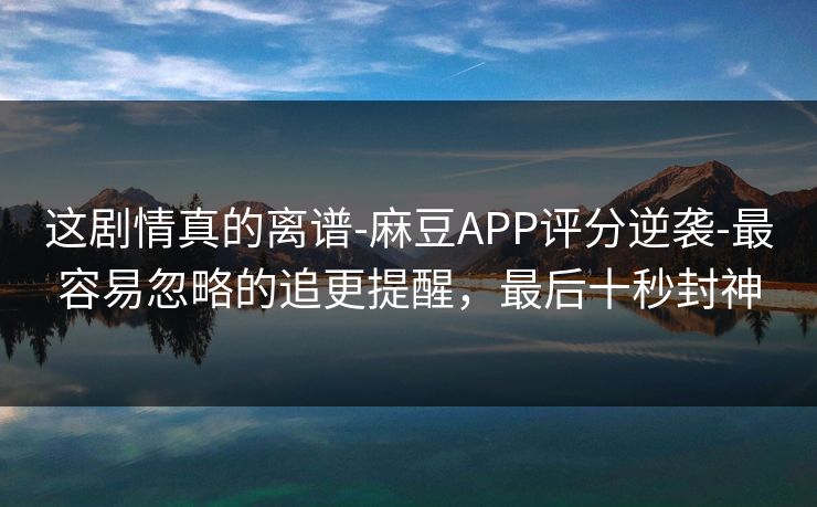 这剧情真的离谱-麻豆APP评分逆袭-最容易忽略的追更提醒,最后十秒封神 这剧情真的离谱-麻豆APP评分逆袭-最容易忽略的追更提醒,最后十秒封神