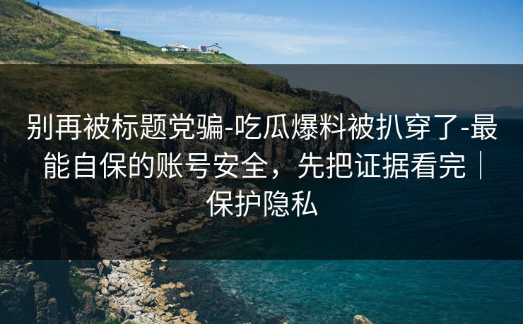 别再被标题党骗-吃瓜爆料被扒穿了-最能自保的账号安全，先把证据看完｜保护隐私