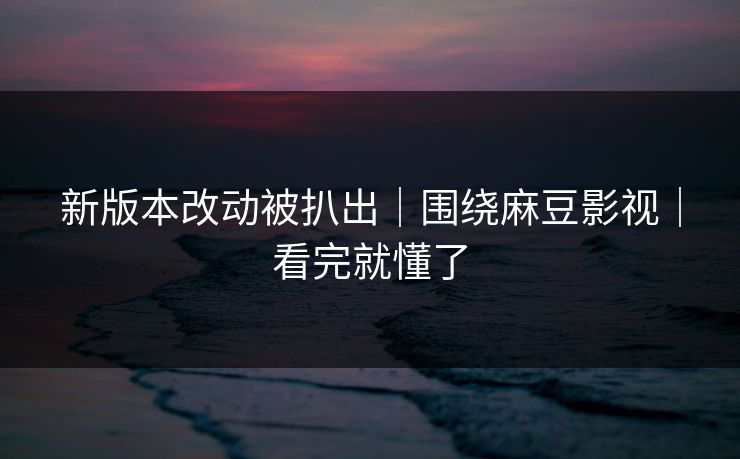 新版本改动被扒出｜围绕麻豆影视｜看完就懂了