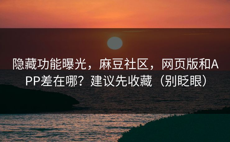 隐藏功能曝光，麻豆社区，网页版和APP差在哪？建议先收藏（别眨眼）