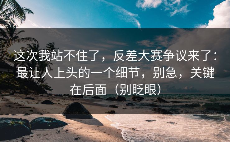 这次我站不住了，反差大赛争议来了：最让人上头的一个细节，别急，关键在后面（别眨眼）