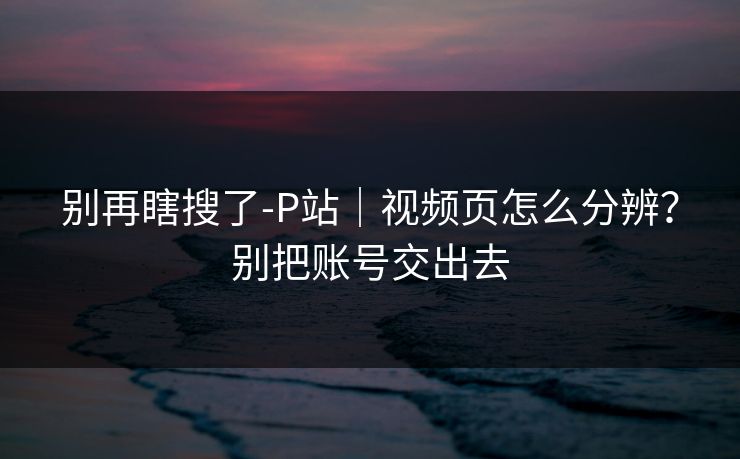 别再瞎搜了-P站｜视频页怎么分辨？别把账号交出去