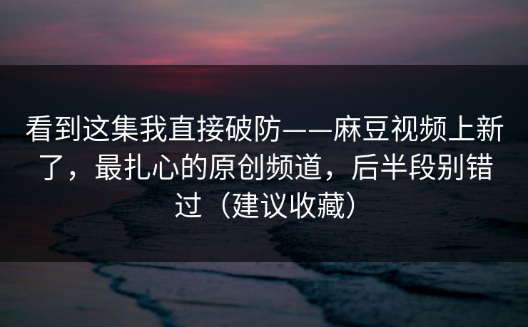 看到这集我直接破防——麻豆视频上新了，最扎心的原创频道，后半段别错过（建议收藏）