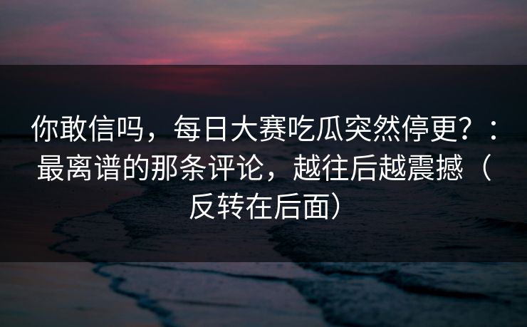 你敢信吗，每日大赛吃瓜突然停更？：最离谱的那条评论，越往后越震撼（反转在后面）