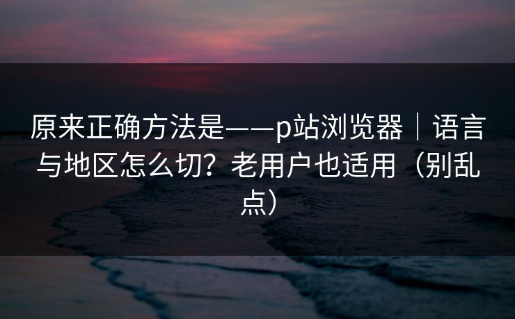 原来正确方法是——p站浏览器｜语言与地区怎么切？老用户也适用（别乱点）
