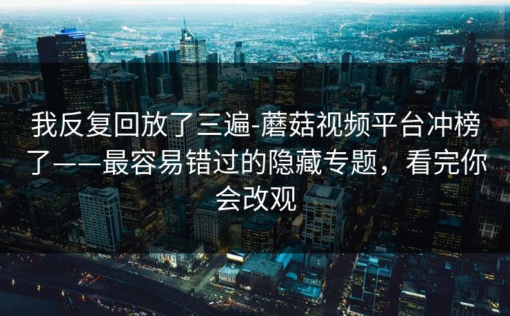 我反复回放了三遍-蘑菇视频平台冲榜了——最容易错过的隐藏专题，看完你会改观