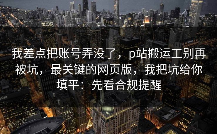 我差点把账号弄没了，p站搬运工别再被坑，最关键的网页版，我把坑给你填平：先看合规提醒