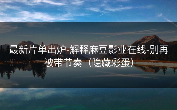 最新片单出炉-解释麻豆影业在线-别再被带节奏（隐藏彩蛋）