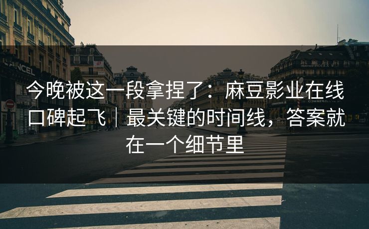 今晚被这一段拿捏了：麻豆影业在线口碑起飞｜最关键的时间线，答案就在一个细节里