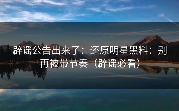 辟谣公告出来了：还原明星黑料：别再被带节奏（辟谣必看）