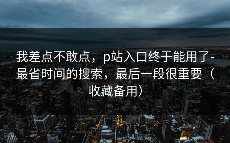 我差点不敢点，p站入口终于能用了-最省时间的搜索，最后一段很重要（收藏备用）