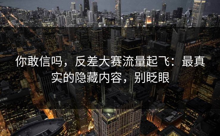 你敢信吗，反差大赛流量起飞：最真实的隐藏内容，别眨眼