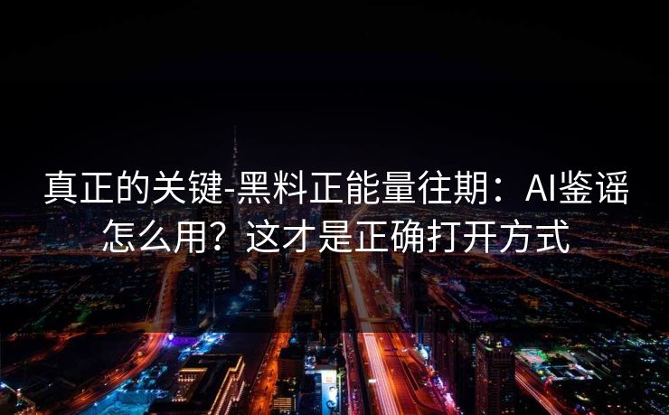 真正的关键-黑料正能量往期：AI鉴谣怎么用？这才是正确打开方式