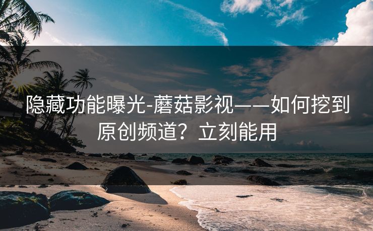 隐藏功能曝光-蘑菇影视——如何挖到原创频道？立刻能用