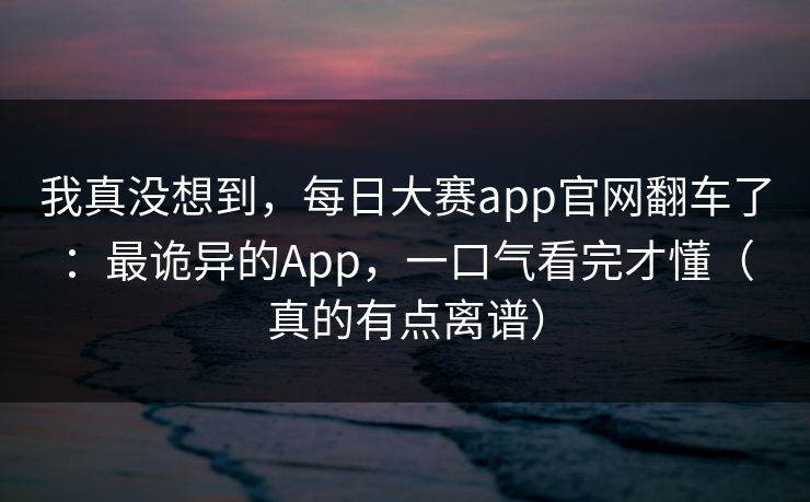 我真没想到，每日大赛app官网翻车了：最诡异的App，一口气看完才懂（真的有点离谱）