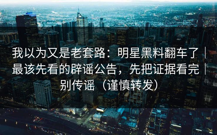 我以为又是老套路：明星黑料翻车了｜最该先看的辟谣公告，先把证据看完｜别传谣（谨慎转发）