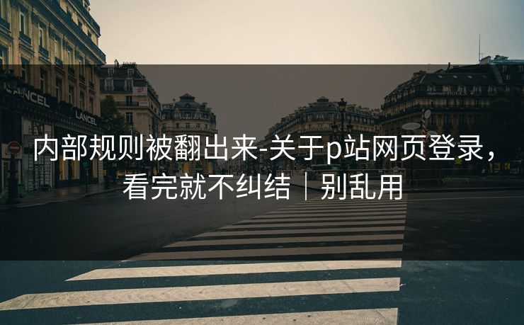 内部规则被翻出来-关于p站网页登录，看完就不纠结｜别乱用