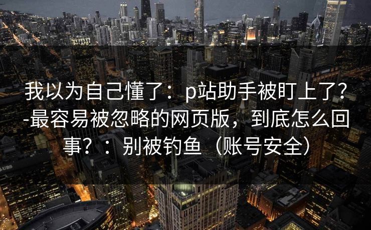 我以为自己懂了：p站助手被盯上了？-最容易被忽略的网页版，到底怎么回事？：别被钓鱼（账号安全）