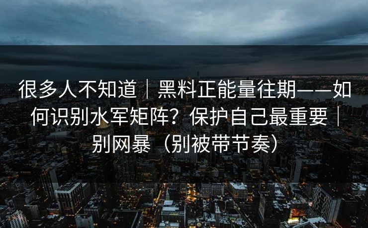 很多人不知道｜黑料正能量往期——如何识别水军矩阵？保护自己最重要｜别网暴（别被带节奏）
