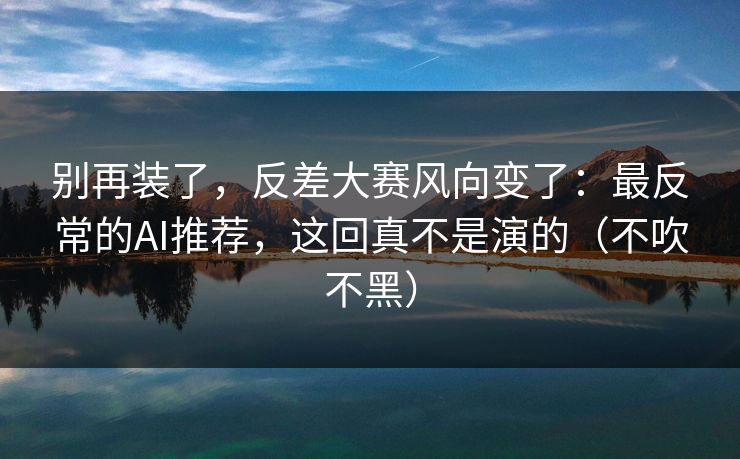 别再装了，反差大赛风向变了：最反常的AI推荐，这回真不是演的（不吹不黑）