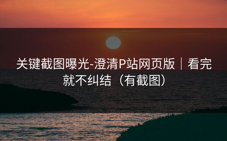 关键截图曝光-澄清P站网页版｜看完就不纠结（有截图）